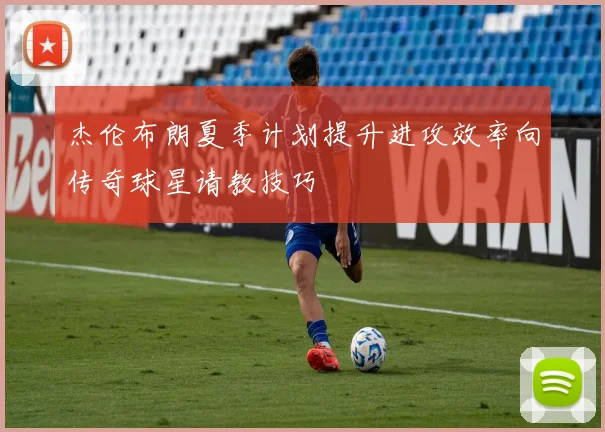杰伦布朗夏季计划提升进攻效率向传奇球星请教技巧