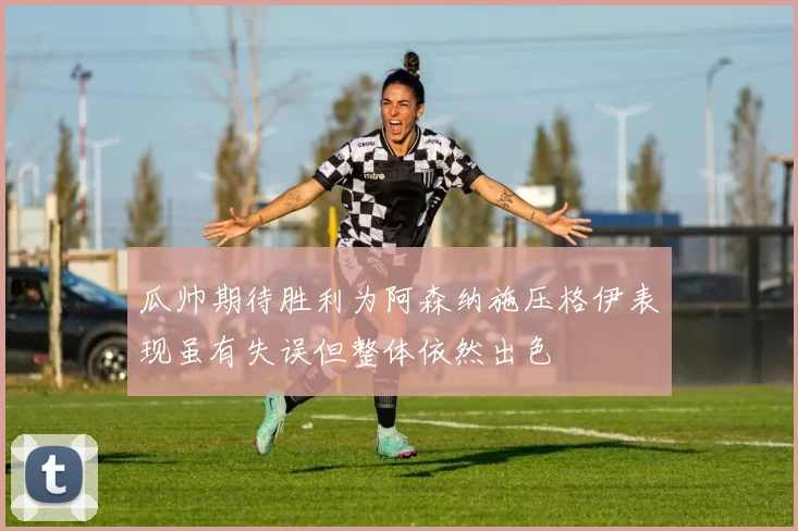 瓜帅期待胜利为阿森纳施压格伊表现虽有失误但整体依然出色