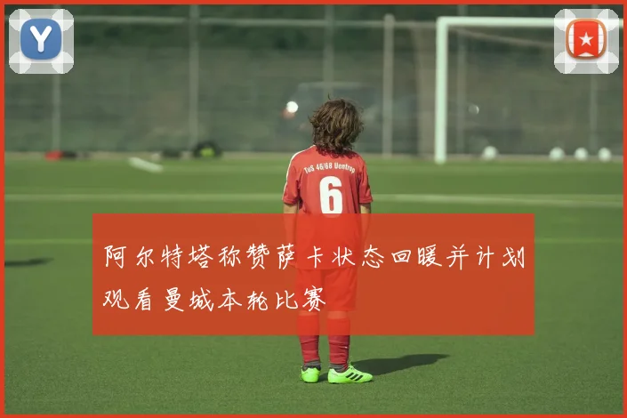 阿尔特塔称赞萨卡状态回暖并计划观看曼城本轮比赛