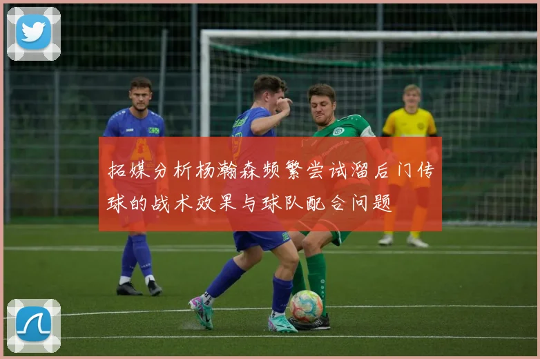 拓媒分析杨瀚森频繁尝试溜后门传球的战术效果与球队配合问题